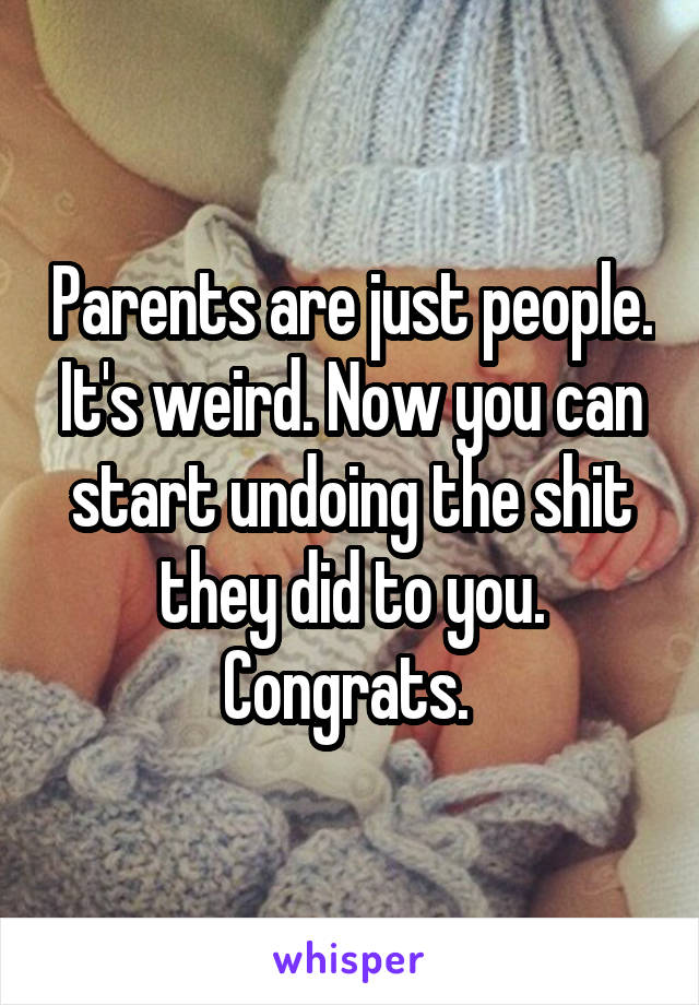 Parents are just people. It's weird. Now you can start undoing the shit they did to you. Congrats. 