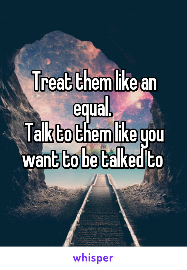 Treat them like an equal. 
Talk to them like you want to be talked to 
