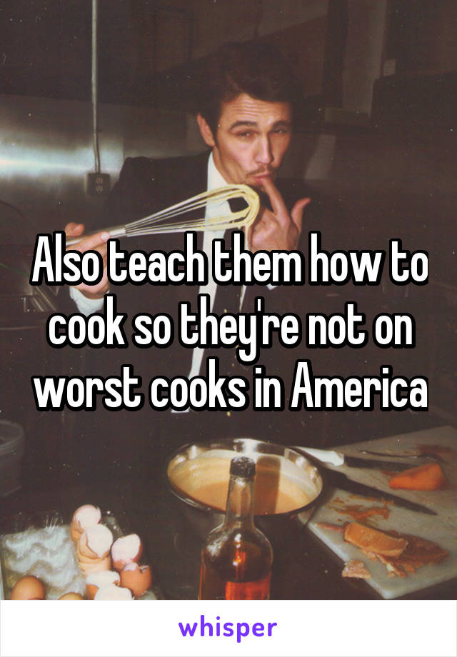 Also teach them how to cook so they're not on worst cooks in America