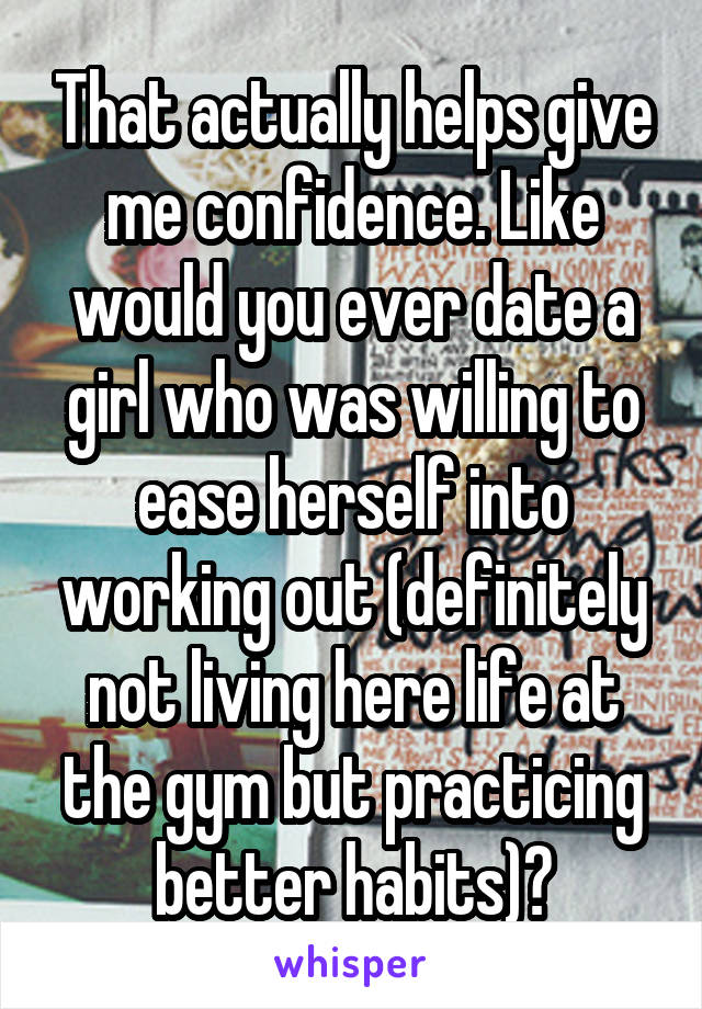 That actually helps give me confidence. Like would you ever date a girl who was willing to ease herself into working out (definitely not living here life at the gym but practicing better habits)?