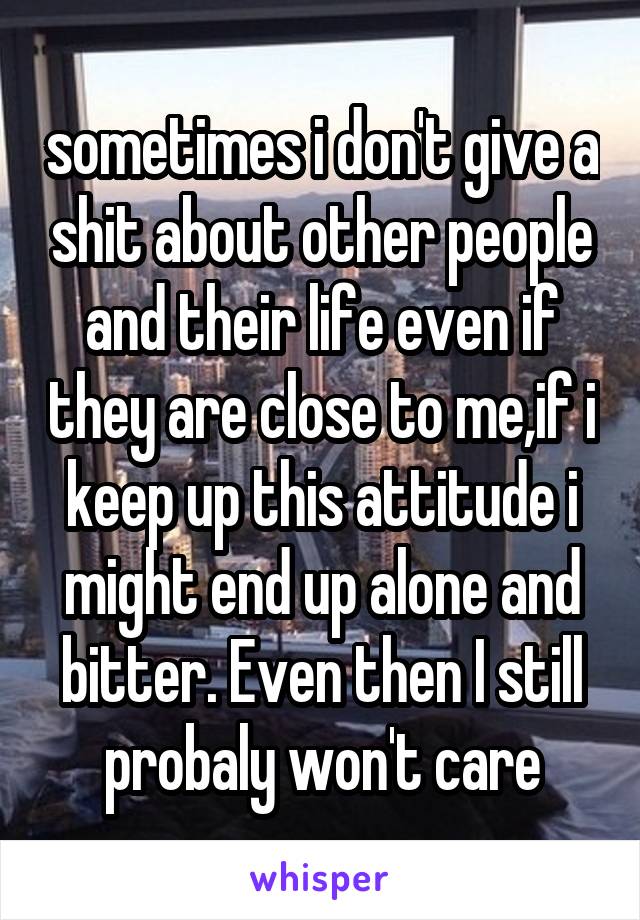 sometimes i don't give a shit about other people and their life even if they are close to me,if i keep up this attitude i might end up alone and bitter. Even then I still probaly won't care