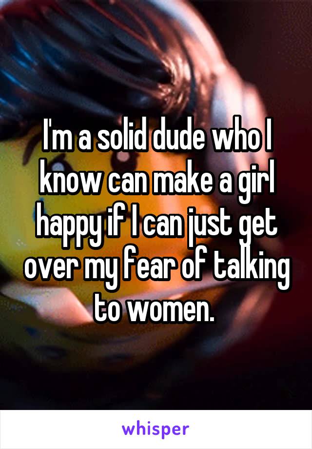 I'm a solid dude who I know can make a girl happy if I can just get over my fear of talking to women. 