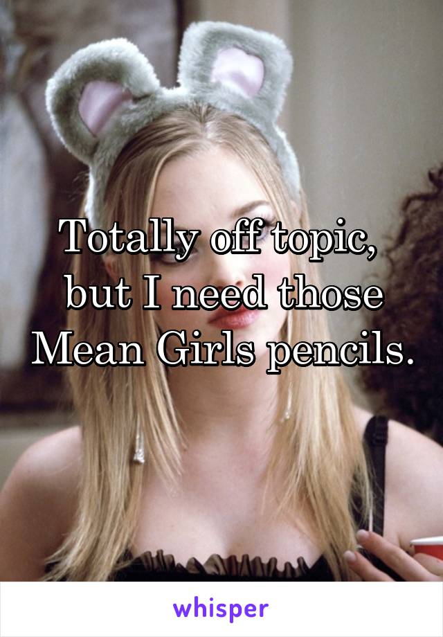Totally off topic,  but I need those Mean Girls pencils. 