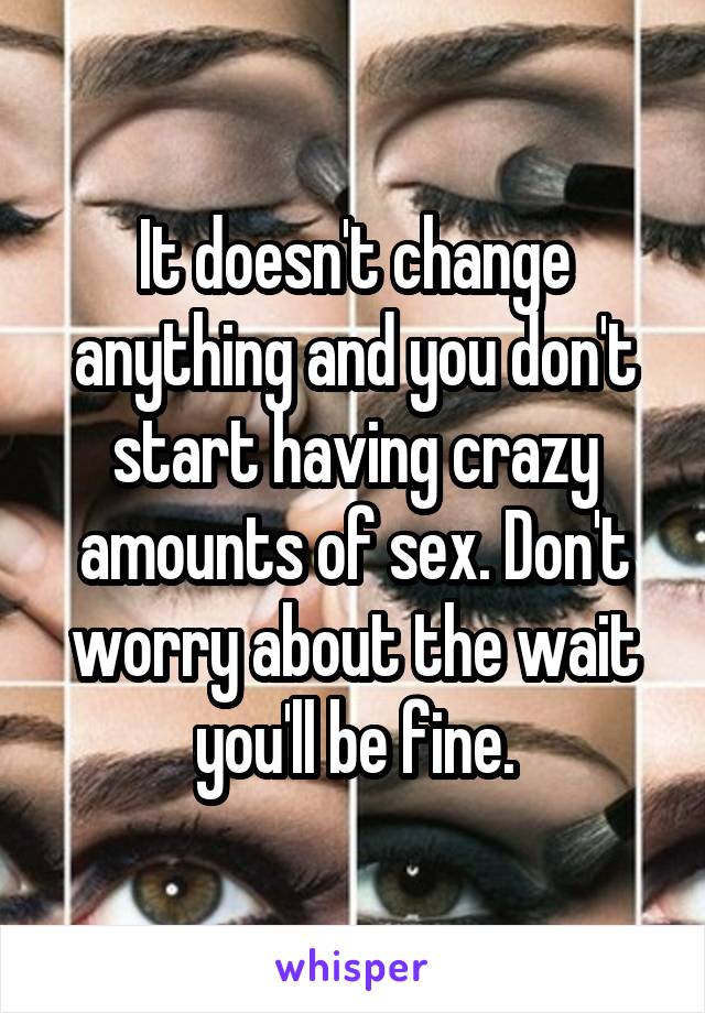 It doesn't change anything and you don't start having crazy amounts of sex. Don't worry about the wait you'll be fine.