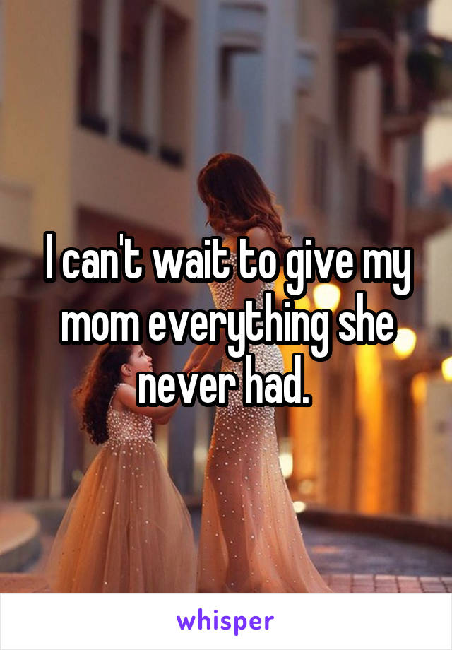 I can't wait to give my mom everything she never had. 