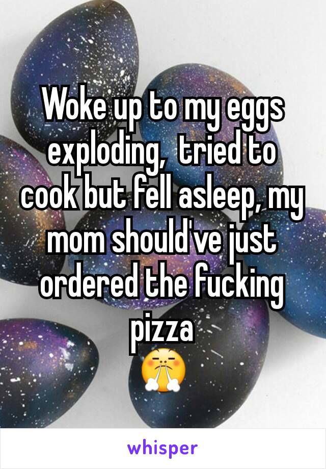 Woke up to my eggs exploding,  tried to cook but fell asleep, my mom should've just ordered the fucking pizza
😤