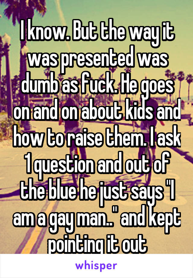 I know. But the way it was presented was dumb as fuck. He goes on and on about kids and how to raise them. I ask 1 question and out of the blue he just says "I am a gay man.." and kept pointing it out