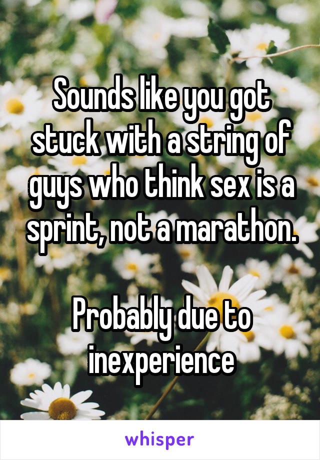 Sounds like you got stuck with a string of guys who think sex is a sprint, not a marathon.

Probably due to inexperience