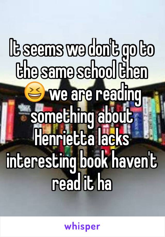 It seems we don't go to the same school then 😆 we are reading something about Henrietta lacks interesting book haven't read it ha