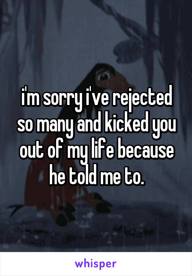 i'm sorry i've rejected so many and kicked you out of my life because he told me to.