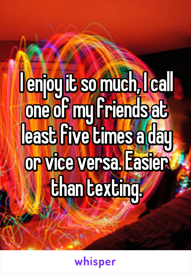 I enjoy it so much, I call one of my friends at least five times a day or vice versa. Easier than texting.