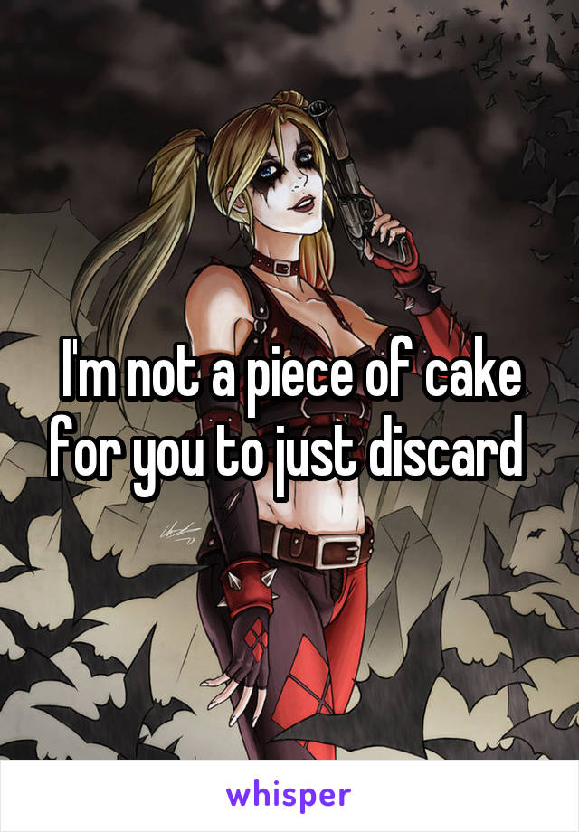 I'm not a piece of cake for you to just discard 