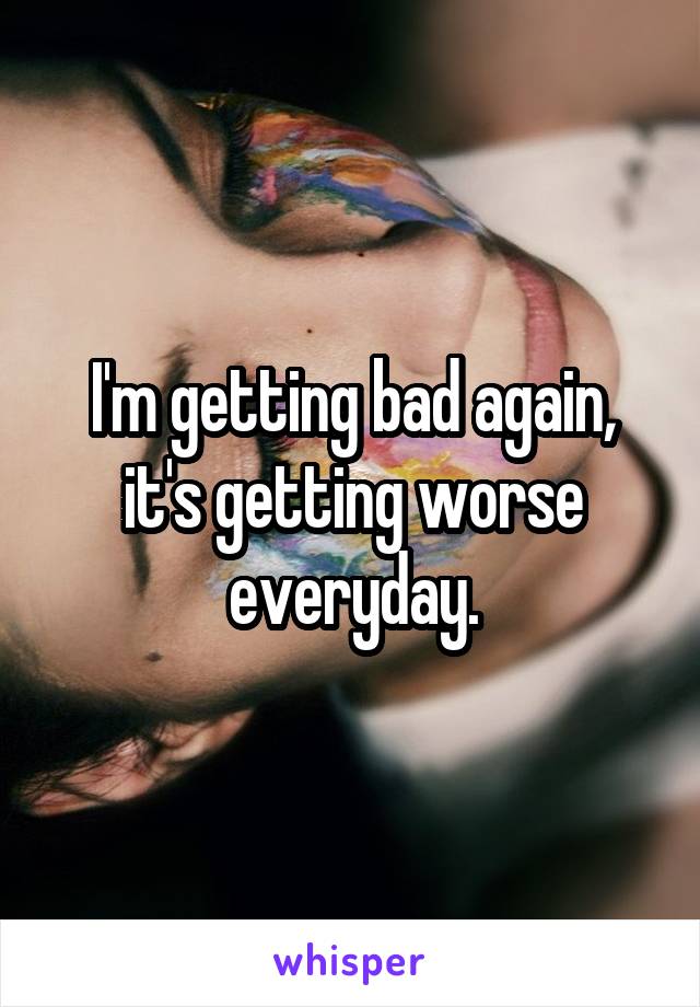 I'm getting bad again, it's getting worse everyday.