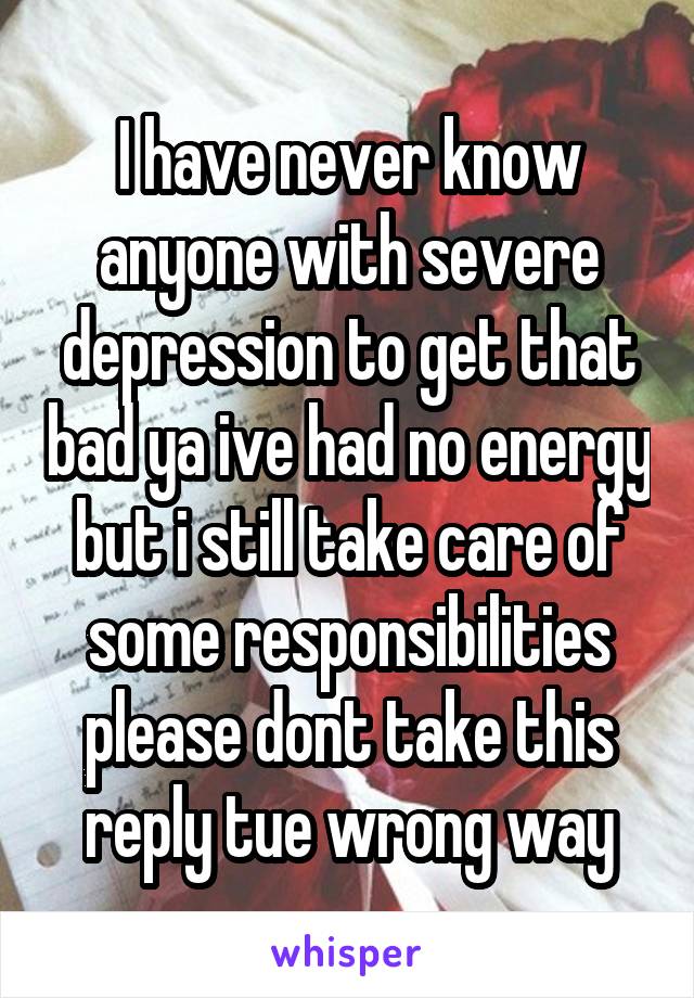 I have never know anyone with severe depression to get that bad ya ive had no energy but i still take care of some responsibilities please dont take this reply tue wrong way