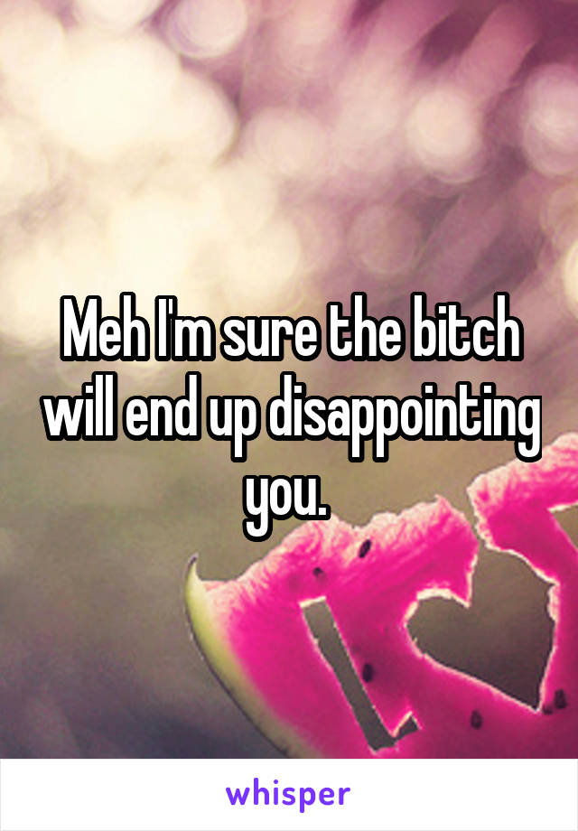 Meh I'm sure the bitch will end up disappointing you. 