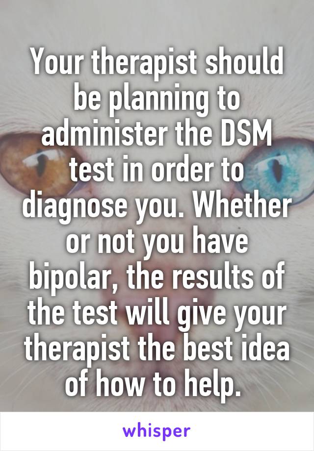 Your therapist should be planning to administer the DSM test in order to diagnose you. Whether or not you have bipolar, the results of the test will give your therapist the best idea of how to help. 