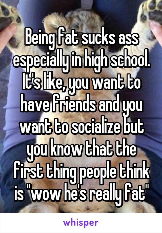 Being fat sucks ass especially in high school. It's like, you want to have friends and you want to socialize but you know that the first thing people think is "wow he's really fat"