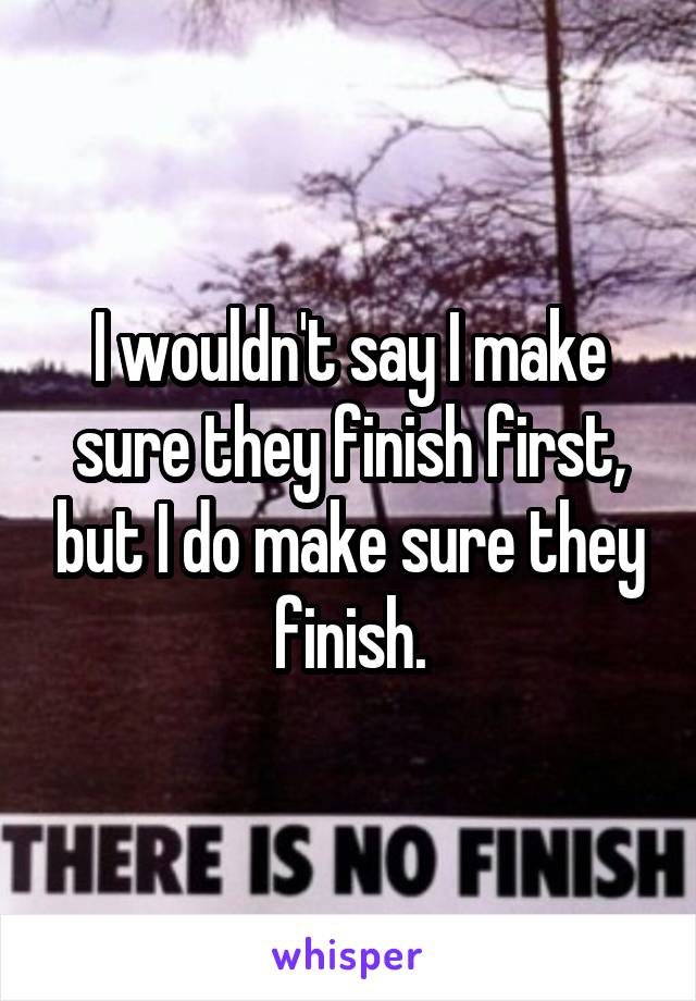 I wouldn't say I make sure they finish first, but I do make sure they finish.