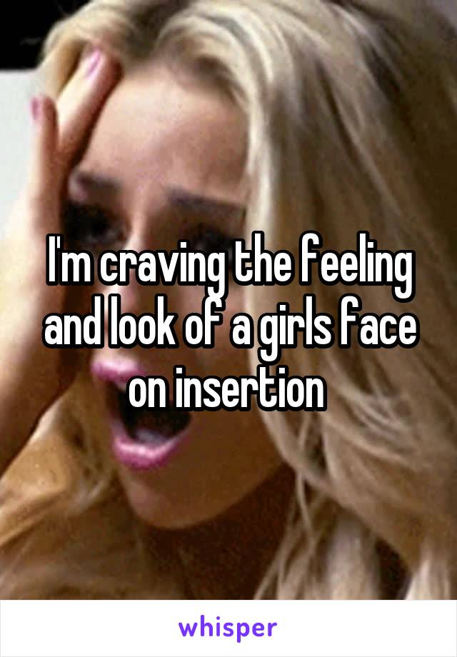 I'm craving the feeling and look of a girls face on insertion 
