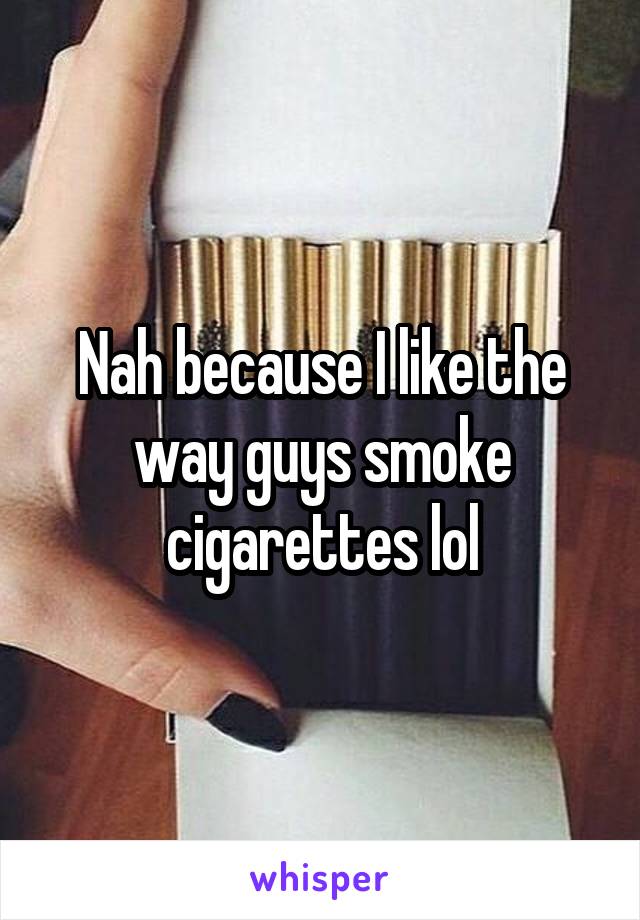 Nah because I like the way guys smoke cigarettes lol