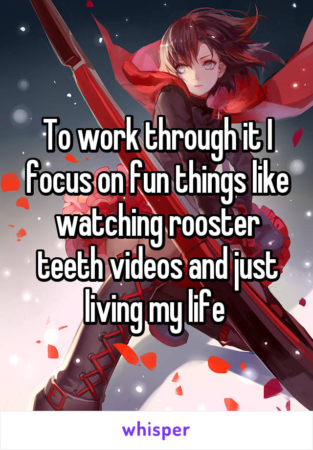To work through it I focus on fun things like watching rooster teeth videos and just living my life 