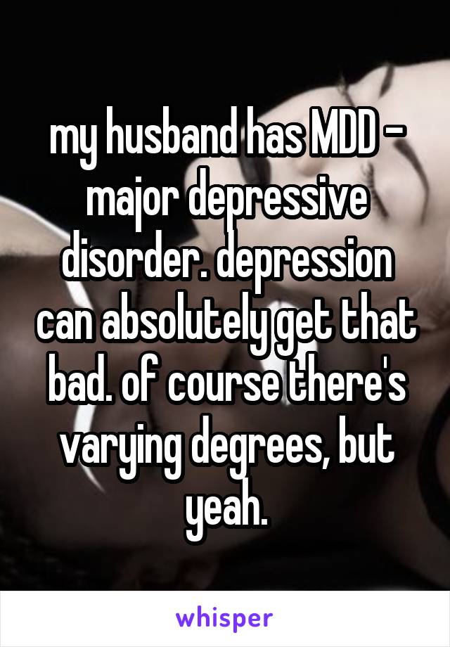 my husband has MDD - major depressive disorder. depression can absolutely get that bad. of course there's varying degrees, but yeah.