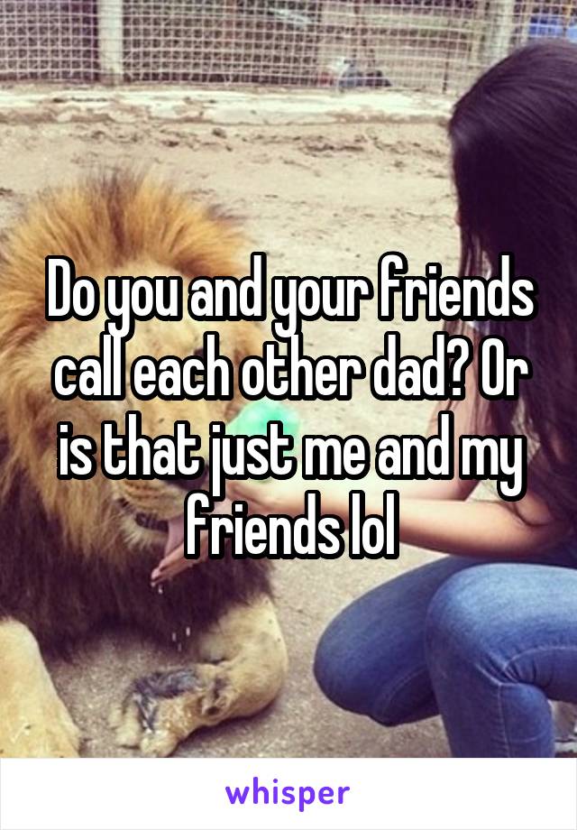 Do you and your friends call each other dad? Or is that just me and my friends lol