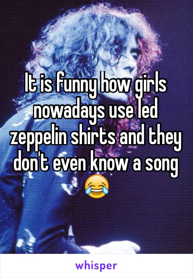 It is funny how girls nowadays use led zeppelin shirts and they don't even know a song 😂