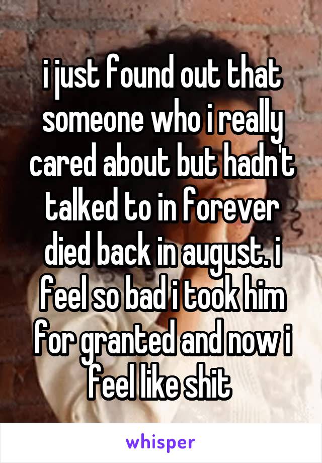 i just found out that someone who i really cared about but hadn't talked to in forever died back in august. i feel so bad i took him for granted and now i feel like shit 