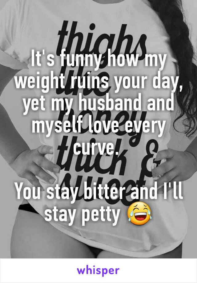 It's funny how my weight ruins your day, yet my husband and myself love every curve. 

You stay bitter and I'll stay petty 😂