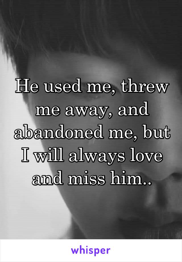 He used me, threw me away, and abandoned me, but I will always love and miss him..