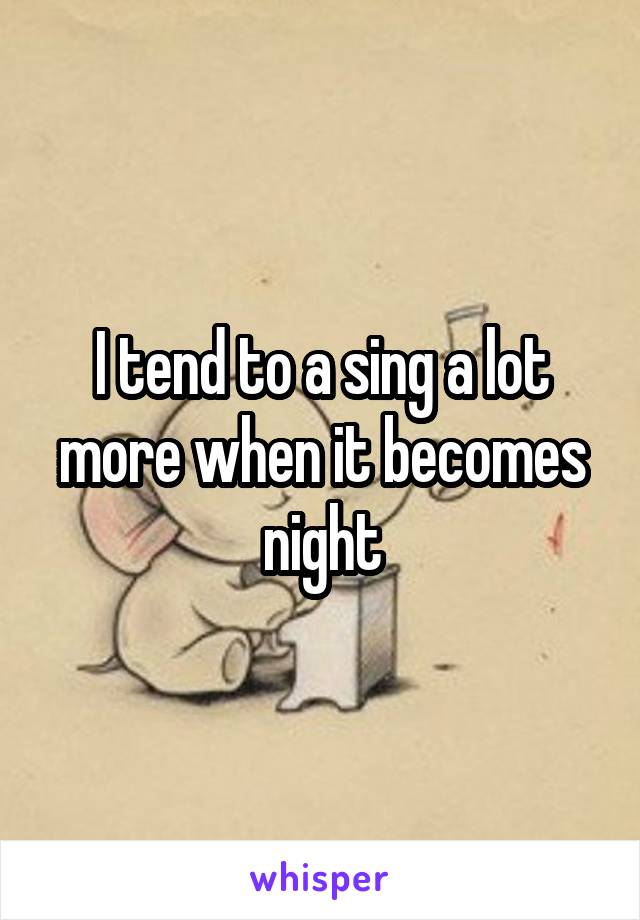 I tend to a sing a lot more when it becomes night