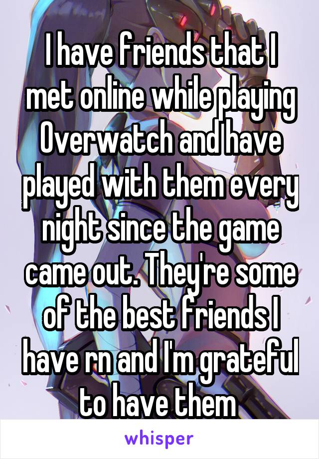 I have friends that I met online while playing Overwatch and have played with them every night since the game came out. They're some of the best friends I have rn and I'm grateful to have them 