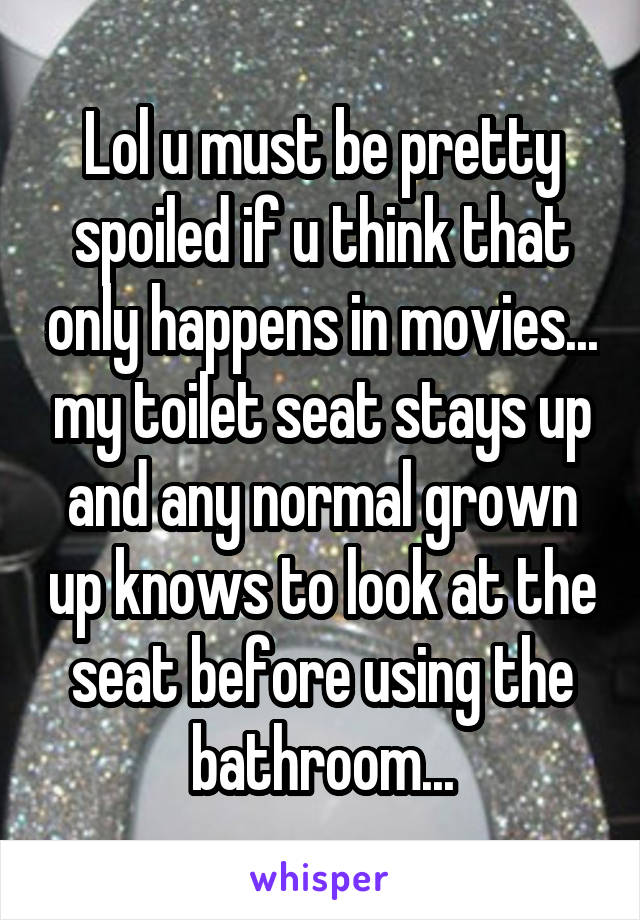 Lol u must be pretty spoiled if u think that only happens in movies... my toilet seat stays up and any normal grown up knows to look at the seat before using the bathroom...