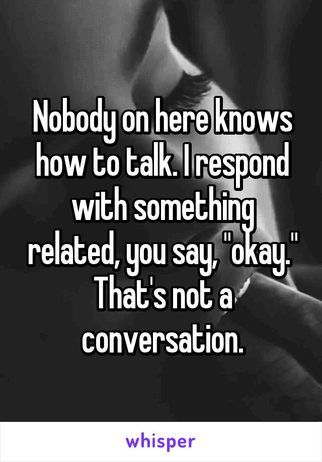Nobody on here knows how to talk. I respond with something related, you say, "okay."
That's not a conversation.
