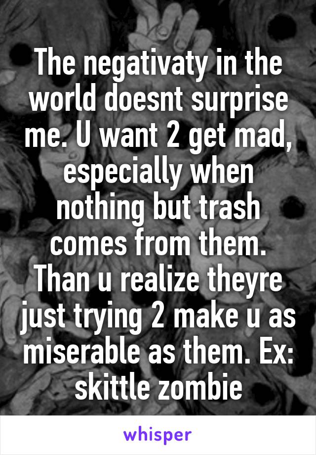The negativaty in the world doesnt surprise me. U want 2 get mad, especially when nothing but trash comes from them. Than u realize theyre just trying 2 make u as miserable as them. Ex: skittle zombie