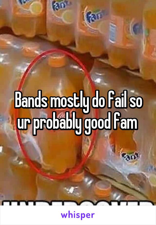 Bands mostly do fail so ur probably good fam 