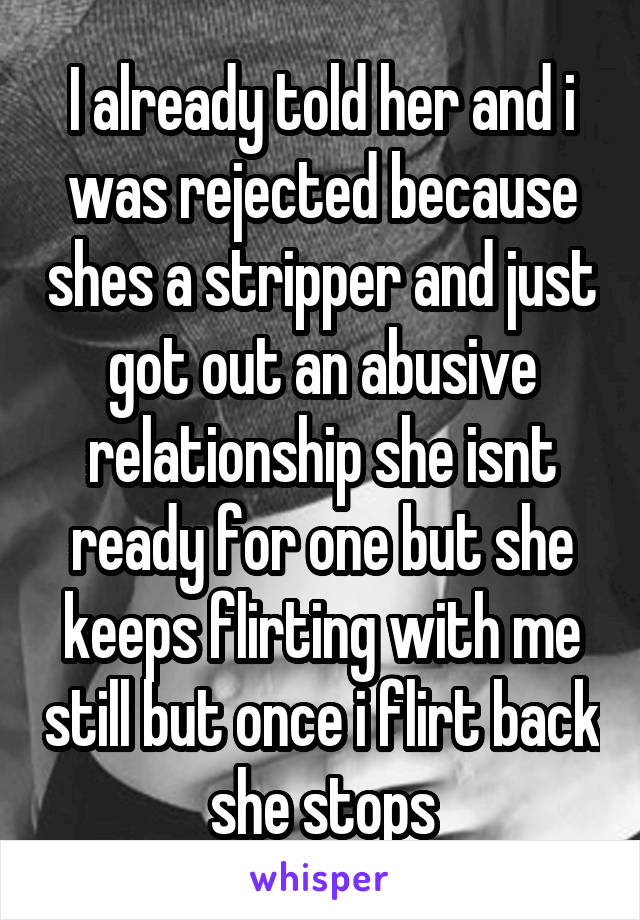 I already told her and i was rejected because shes a stripper and just got out an abusive relationship she isnt ready for one but she keeps flirting with me still but once i flirt back she stops