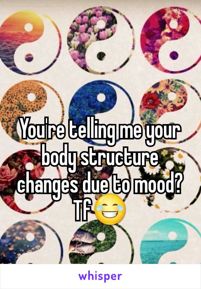You're telling me your body structure changes due to mood? Tf😂