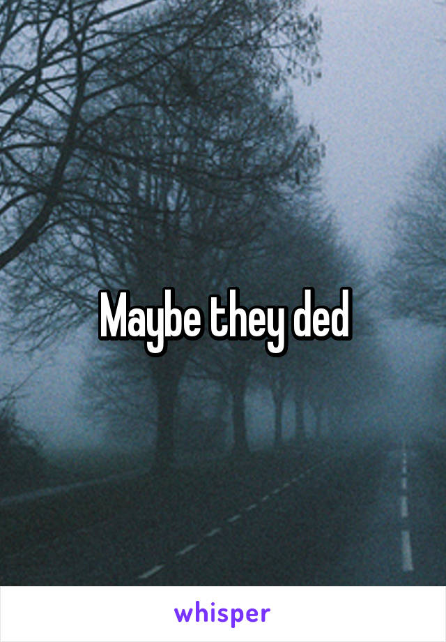 Maybe they ded