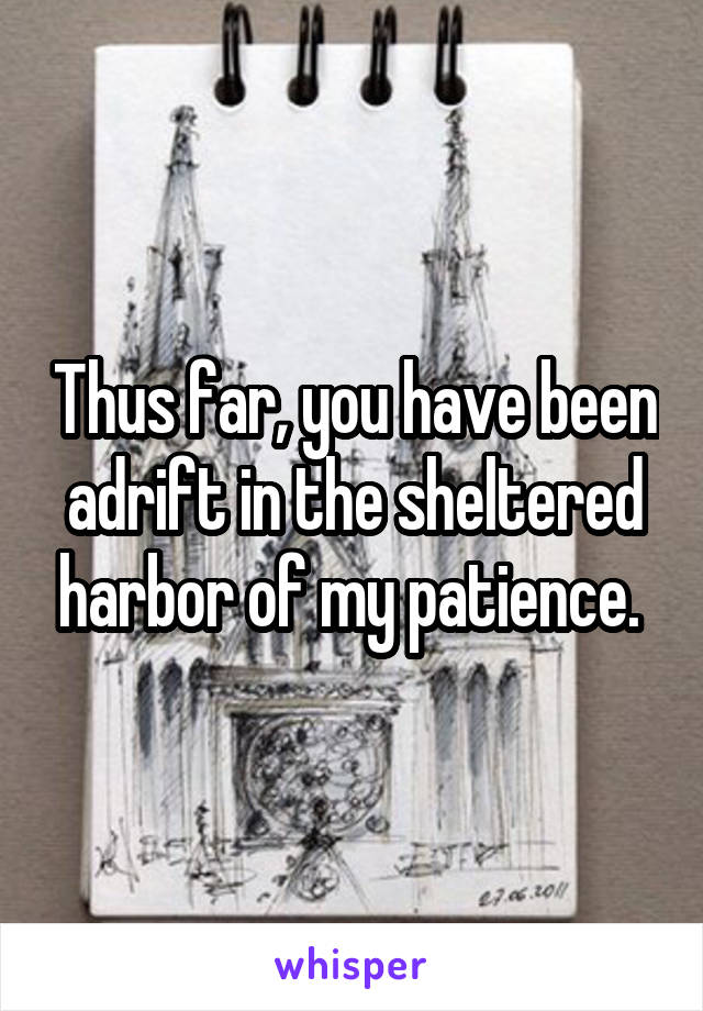 Thus far, you have been adrift in the sheltered harbor of my patience. 
