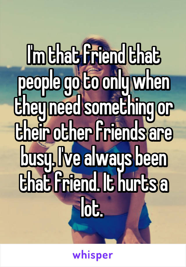I'm that friend that people go to only when they need something or their other friends are busy. I've always been that friend. It hurts a lot. 