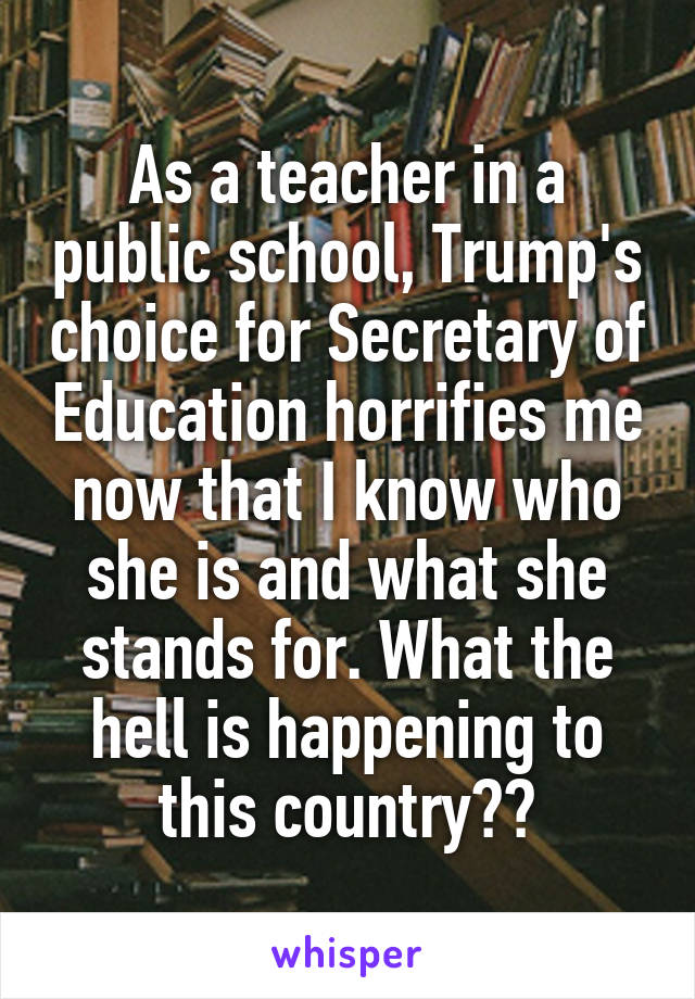 As a teacher in a public school, Trump's choice for Secretary of Education horrifies me now that I know who she is and what she stands for. What the hell is happening to this country??