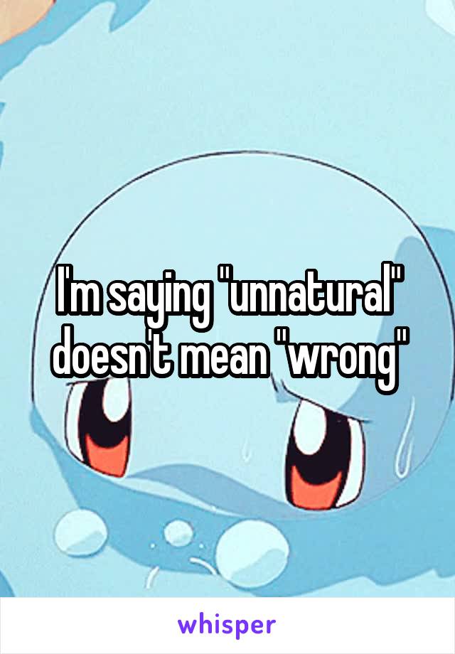 I'm saying "unnatural" doesn't mean "wrong"