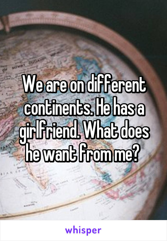 We are on different continents. He has a girlfriend. What does he want from me? 