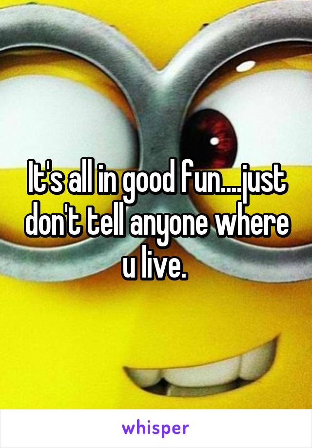 It's all in good fun....just don't tell anyone where u live. 
