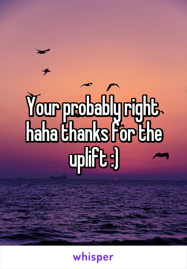 Your probably right  haha thanks for the uplift :)