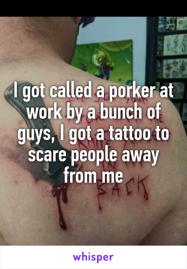 I got called a porker at work by a bunch of guys, I got a tattoo to scare people away from me