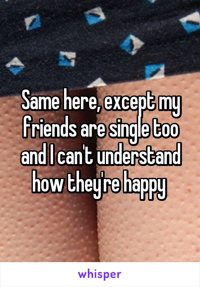 Same here, except my friends are single too and I can't understand how they're happy 