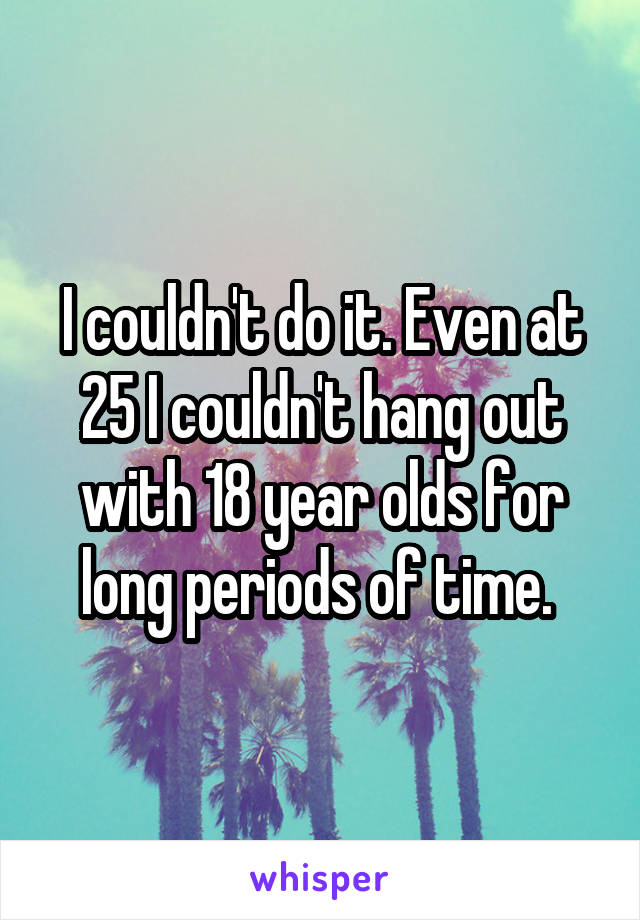 I couldn't do it. Even at 25 I couldn't hang out with 18 year olds for long periods of time. 